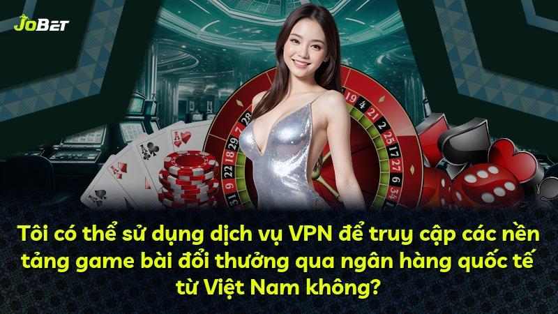 Tôi có thể sử dụng dịch vụ VPN để truy cập các nền tảng game bài đổi thưởng qua ngân hàng quốc tế từ Việt Nam không?